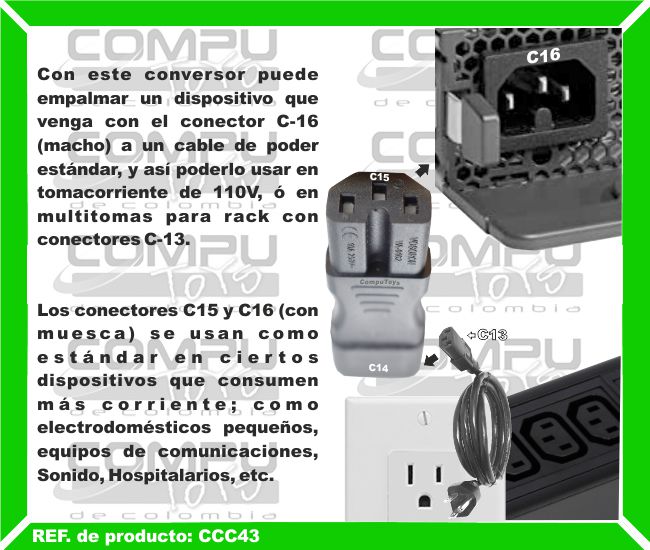 Con este conversor puede empalmar un dispositivo que venga con el conector C-16 (macho) a un cable de poder estándar, y así poderlo usar en tomacorriente de 110V, ó en multitomas para rack con conectores C-13. Los conectores C15 y C16 (con muesca) se usan como estándar en ciertos dispositivos que consumen más corriente; como electrodomésticos pequeños, equipos de comunicaciones, Sonido, Hospitalarios, etc.