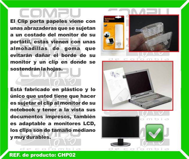 El Clip porta papeles viene con unas abrazaderas que se sujetan a un costado del monitor de su portátil, estas vienen con unas almohadillas de goma que evitarán dañar el borde de su monitor y un clip en donde se sostendrán la hojas. Está fabricado en plástico y lo único que usted tiene que hacer es sujetar el clip al monitor de su notebook y tener a la vista sus documentos impresos, también es adaptable a monitores LCD, los clips son de tamaño mediano y muy durables.