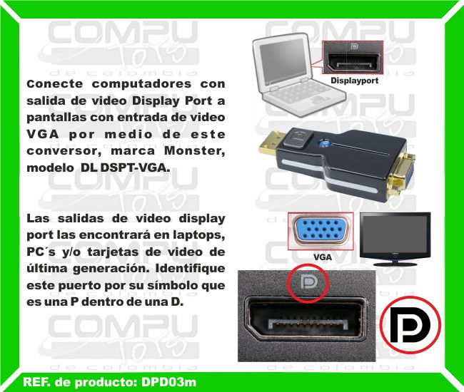 Conecte computadores con salida de video Display Port a pantallas con entrada de video VGA por medio de este conversor, marca Monster, modelo  DL DSPT-VGA. Las salidas de video display port las encontrará en laptops, PC´s y/o tarjetas de video de última generación. Identifique este puerto por su símbolo que es una P dentro de una D.
