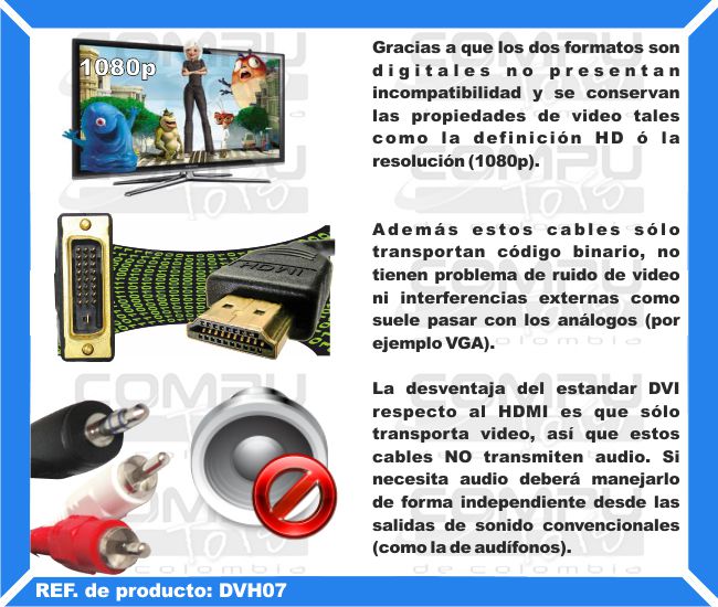 Gracias a que los dos formatos son digitales no presentan incompatibilidad y se conservan las propiedades de video tales como la definición HD ó la resolución (1080p). Además estos cables sólo transportan código binario, no tienen problema de ruido de video ni interferencias externas como suele pasar con los análogos (por ejemplo VGA). La desventaja del estandar DVI respecto al HDMI es que sólo transporta video, así que estos cables NO transmiten audio. Si necesita audio deberá manejarlo de forma independiente desde las salidas de sonido convencionales (como la de audífonos).