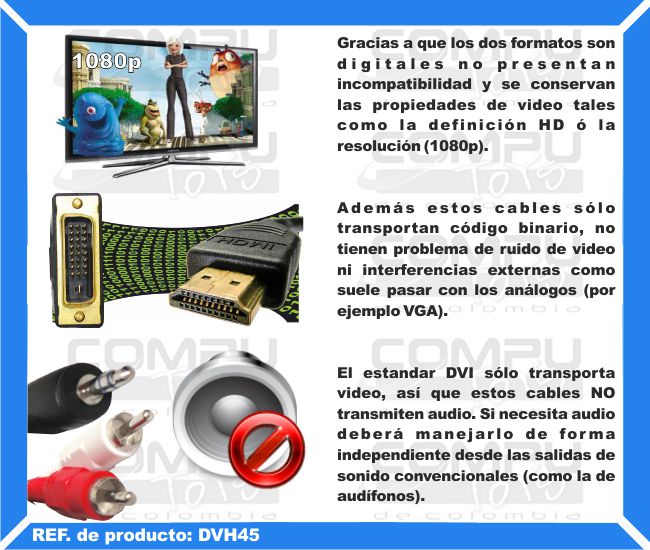 Gracias a que los dos formatos son digitales no presentan incompatibilidad y se conservan las propiedades de video tales como la definición HD ó la resolución (1080p). Además estos cables sólo transportan código binario, no tienen problema de ruido de video ni interferencias externas como suele pasar con los análogos (por ejemplo VGA). La desventaja del estandar DVI respecto al HDMI es que sólo transporta video, así que estos cables NO transmiten audio. Si necesita audio deberá manejarlo de forma independiente desde las salidas de sonido convencionales (como la de audífonos).