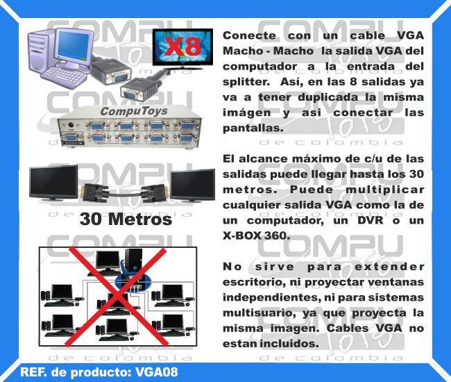 Conecte con un cable VGA Macho - Macho  la salida VGA del computador a la entrada del splitter.  Así, en las 8 salidas ya va a tener duplicada la misma imágen y asi conectar las pantallas. El alcance máximo de c/u de las salidas puede llegar hasta los 30 metros. Puede multiplicar cualquier salida VGA como la de un computador, un DVR o un X-BOX 360. No sirve para extender escritorio, ni proyectar ventanas independientes, ni para sistemas multisuario, ya que proyecta la misma imagen. Cables VGA no estan incluidos.