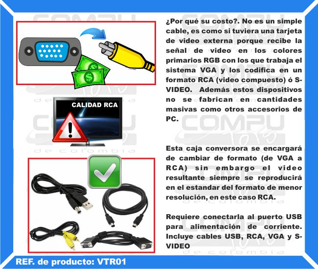 ¿Por qué su costo?. No es un simple cable, es como si tuviera una tarjeta de video externa porque recibe la señal de video en los colores primarios RGB con los que trabaja el sistema VGA y los codifica en un formato RCA (video compuesto) ó S-VIDEO.  Además estos dispositivos no se fabrican en cantidades masivas como otros accesorios de PC. Esta caja conversora se encargará de cambiar de formato (de VGA a RCA) sin embargo el video resultante siempre se reproducirá en el estandar del formato de menor resolución, en este caso RCA. Requiere conectarla al puerto USB para alimentación de corriente. Incluye cables USB, RCA, VGA y S-VIDEO