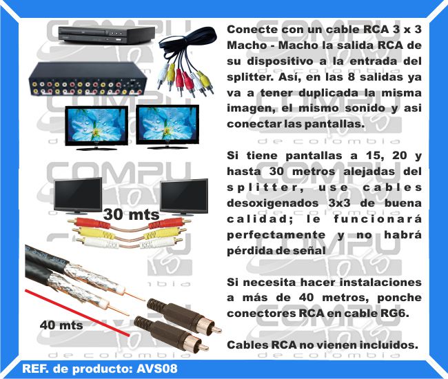 Conecte con un cable RCA 3 x 3 Macho - Macho la salida RCA de su dispositivo a la entrada del splitter. Así, en las 8 salidas ya va a tener duplicada la misma imagen, el mismo sonido y asi conectar las pantallas. Si tiene pantallas a 15, 20 y hasta 30 metros alejadas del splitter, use cables desoxigenados 3x3 de buena calidad; le funcionará perfectamente y no habrá pérdida de señal. Si necesita hacer instalaciones a más de 40 metros, ponche conectores RCA en cable RG6. Cables RCA no vienen incluidos.