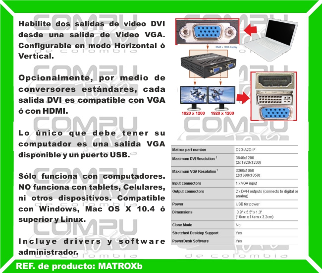 Habilite dos salidas de video DVI desde una salida de Video VGA. Configurable en modo Horizontal ó Vertical. Opcionalmente, por medio de conversores estándares, cada salida DVI es compatible con VGA ó con HDMI. Lo único que debe tener su computador es una salida VGA disponible y un puerto USB. Sólo funciona con computadores. NO funciona con tablets, Celulares, ni otros dispositivos. Compatible con Windows, Mac OS X 10.4 ó superior y Linux. Incluye drivers y software administrador.