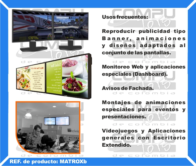 Usos frecuentes: Reproducir publicidad tipo Banner, animaciones y diseños adaptados al conjunto de las pantallas. Monitoreo Web y aplicaciones especiales (Dashboard). Avisos de Fachada. Montajes de animaciones especiales para eventos y presentaciones. Videojuegos y Aplicaciones generales con Escritorio Extendido.