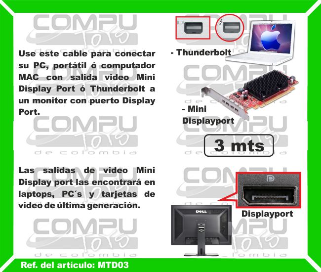 Use este cable para conectar su PC, portátil o computador MAC con salida video Mini Display Port o Thunderbolt a un monitor o LCD con puerto Display Port. Las salidas de video Mini Display port las encontrará en laptops, PC´s, tarjetas de video de última generación y MAC. Las Thunderbolt únicamente en computadores  MAC.