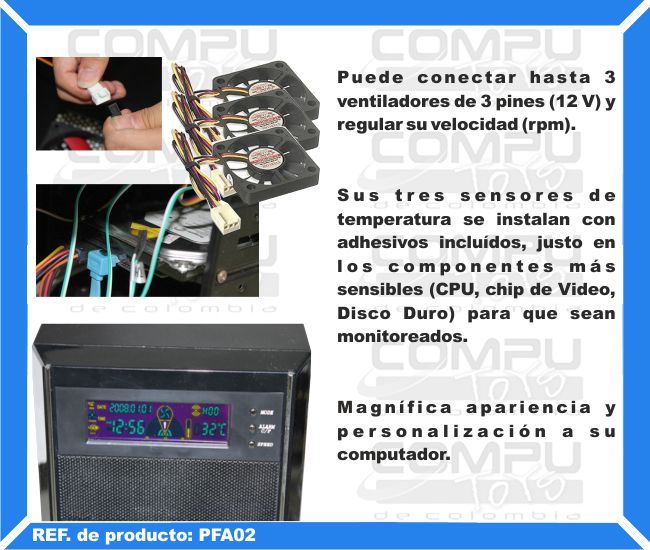 Puede conectar hasta 3 ventiladores de 3 pines (12 V) y regular su velocidad (rpm). Sus tres sensores de temperatura se instalan con adhesivos incluídos, justo en los componentes más sensibles (CPU, chip de Video, Disco Duro) para que sean monitoreados. Magnífica apariencia y personalización a su computador.