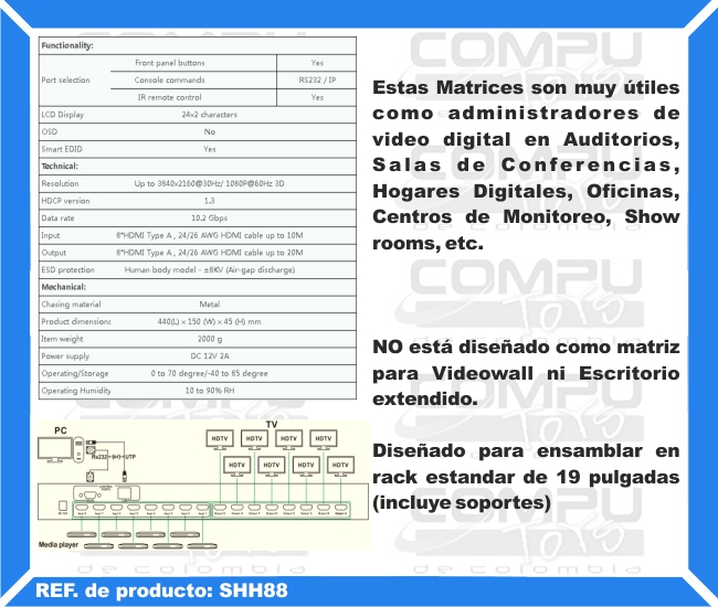 Estas Matrices son muy útiles como administradores de video digital en Auditorios, Salas de Conferencias, Hogares Digitales, Oficinas, Centros de Monitoreo, Show rooms, etc. NO está diseñado como matriz para Videowall ni Escritorio extendido. Diseñado para ensamblar en rack estandar de 19 pulgadas (incluye soportes)